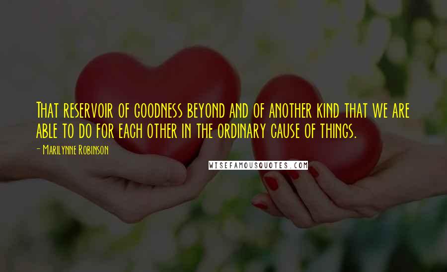 Marilynne Robinson Quotes: That reservoir of goodness beyond and of another kind that we are able to do for each other in the ordinary cause of things.