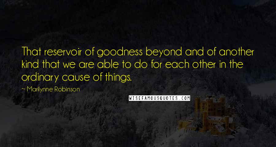 Marilynne Robinson Quotes: That reservoir of goodness beyond and of another kind that we are able to do for each other in the ordinary cause of things.