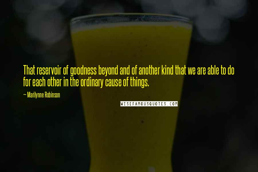 Marilynne Robinson Quotes: That reservoir of goodness beyond and of another kind that we are able to do for each other in the ordinary cause of things.