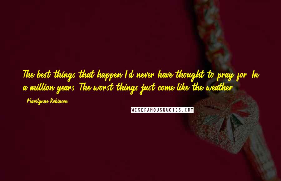 Marilynne Robinson Quotes: The best things that happen I'd never have thought to pray for. In a million years. The worst things just come like the weather.