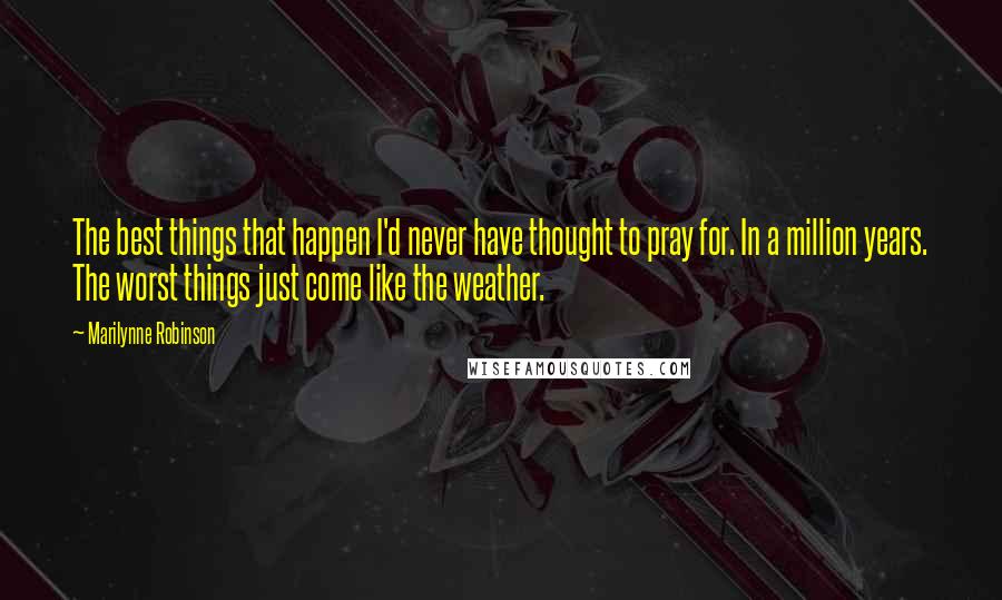 Marilynne Robinson Quotes: The best things that happen I'd never have thought to pray for. In a million years. The worst things just come like the weather.