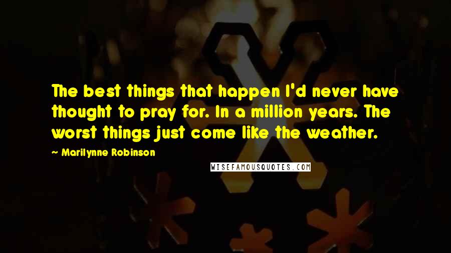 Marilynne Robinson Quotes: The best things that happen I'd never have thought to pray for. In a million years. The worst things just come like the weather.