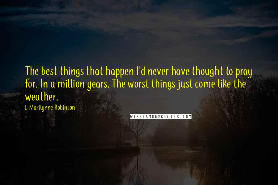 Marilynne Robinson Quotes: The best things that happen I'd never have thought to pray for. In a million years. The worst things just come like the weather.