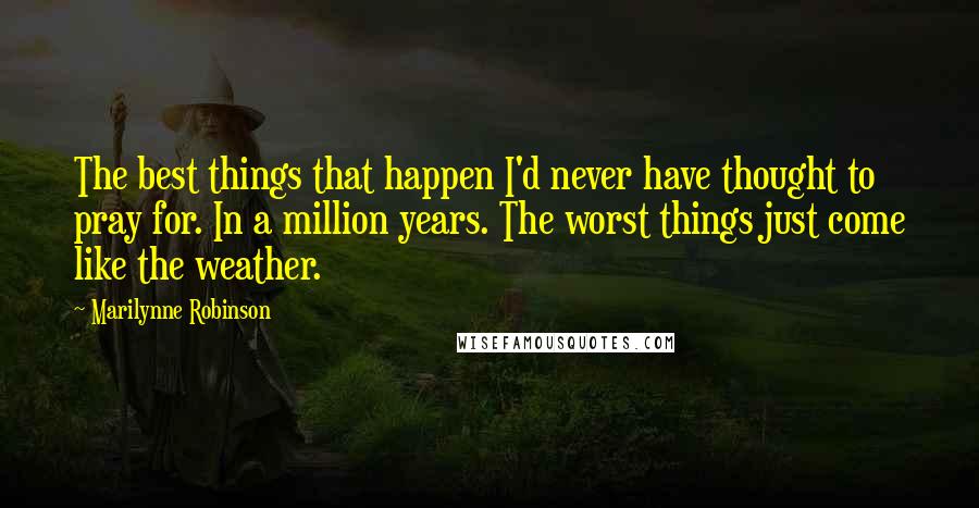 Marilynne Robinson Quotes: The best things that happen I'd never have thought to pray for. In a million years. The worst things just come like the weather.