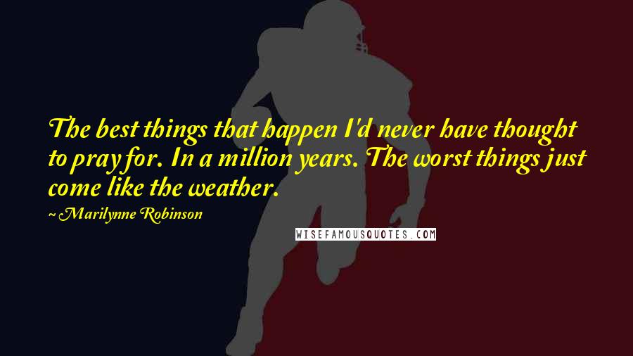 Marilynne Robinson Quotes: The best things that happen I'd never have thought to pray for. In a million years. The worst things just come like the weather.