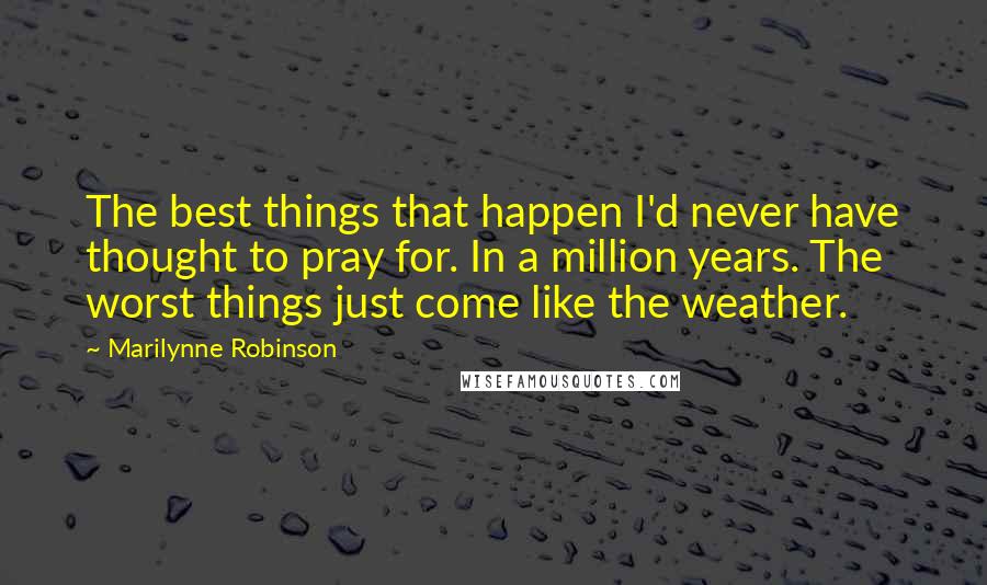 Marilynne Robinson Quotes: The best things that happen I'd never have thought to pray for. In a million years. The worst things just come like the weather.