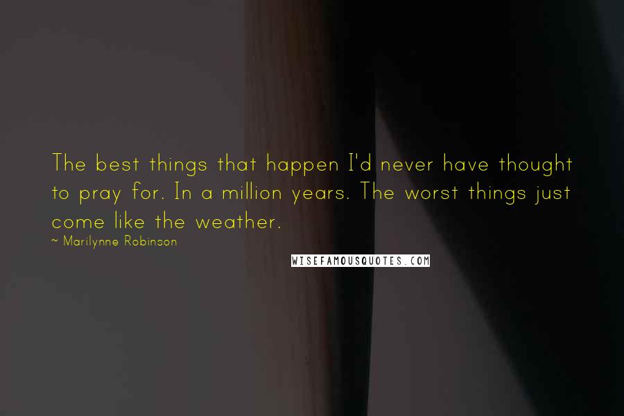 Marilynne Robinson Quotes: The best things that happen I'd never have thought to pray for. In a million years. The worst things just come like the weather.