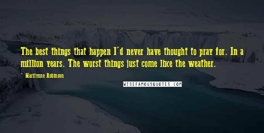 Marilynne Robinson Quotes: The best things that happen I'd never have thought to pray for. In a million years. The worst things just come like the weather.