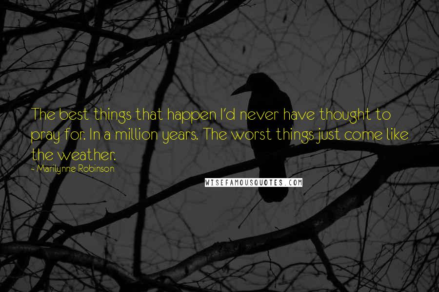 Marilynne Robinson Quotes: The best things that happen I'd never have thought to pray for. In a million years. The worst things just come like the weather.