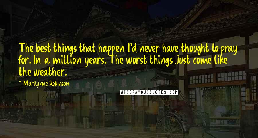 Marilynne Robinson Quotes: The best things that happen I'd never have thought to pray for. In a million years. The worst things just come like the weather.