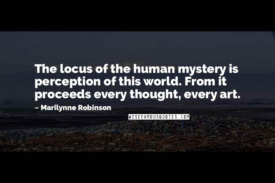 Marilynne Robinson Quotes: The locus of the human mystery is perception of this world. From it proceeds every thought, every art.