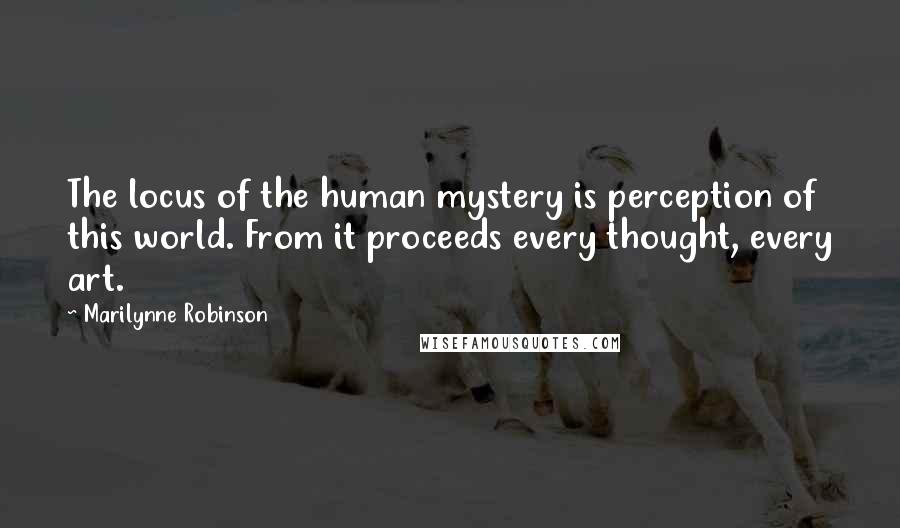 Marilynne Robinson Quotes: The locus of the human mystery is perception of this world. From it proceeds every thought, every art.