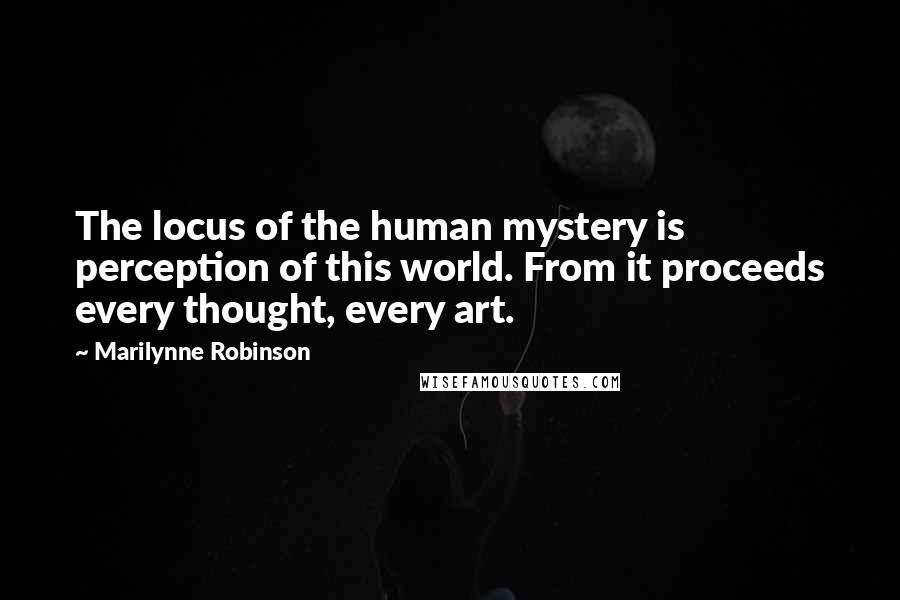 Marilynne Robinson Quotes: The locus of the human mystery is perception of this world. From it proceeds every thought, every art.