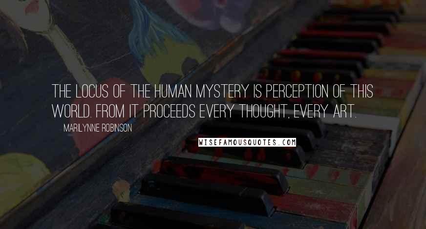 Marilynne Robinson Quotes: The locus of the human mystery is perception of this world. From it proceeds every thought, every art.