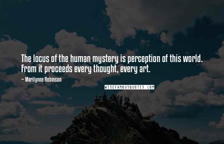 Marilynne Robinson Quotes: The locus of the human mystery is perception of this world. From it proceeds every thought, every art.