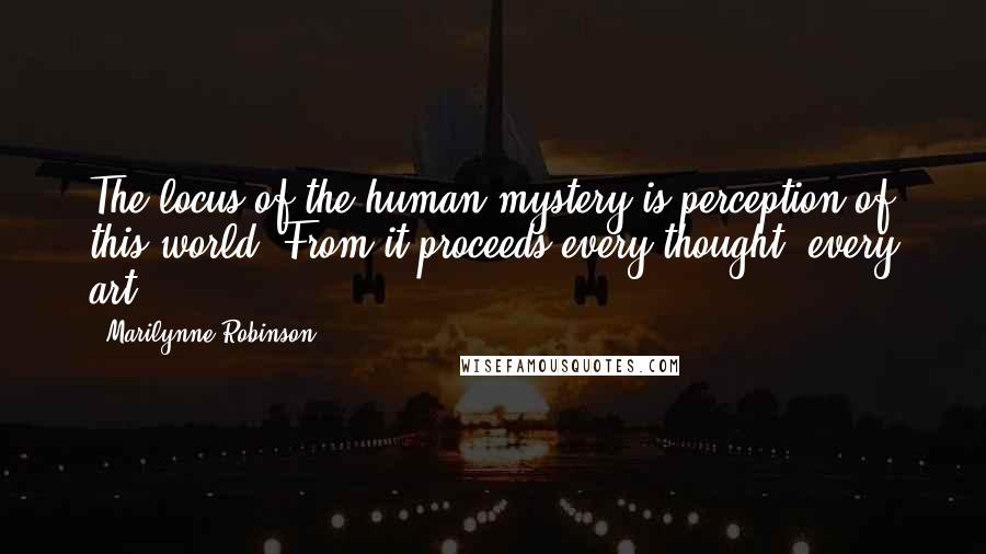 Marilynne Robinson Quotes: The locus of the human mystery is perception of this world. From it proceeds every thought, every art.