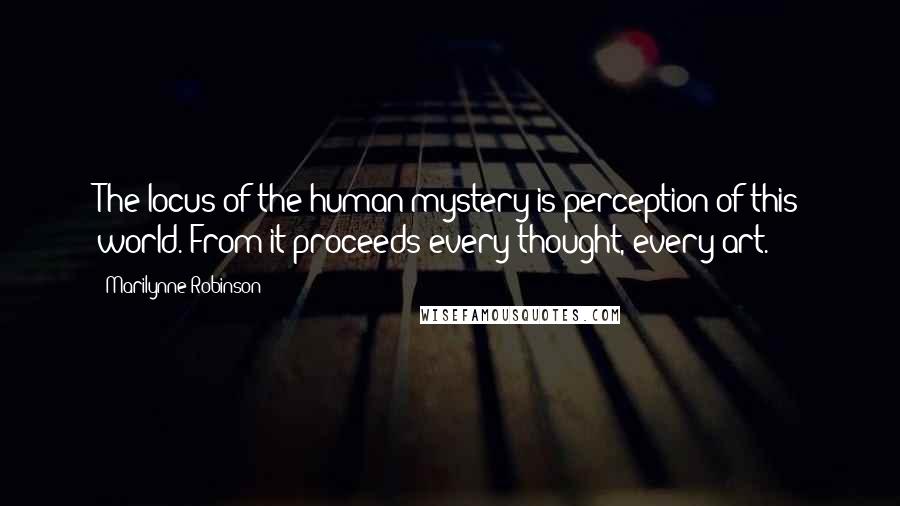 Marilynne Robinson Quotes: The locus of the human mystery is perception of this world. From it proceeds every thought, every art.