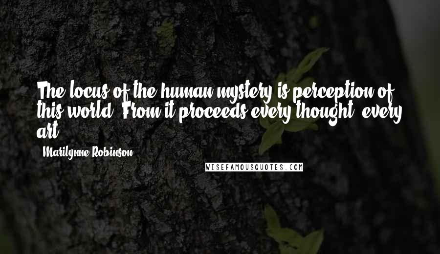 Marilynne Robinson Quotes: The locus of the human mystery is perception of this world. From it proceeds every thought, every art.