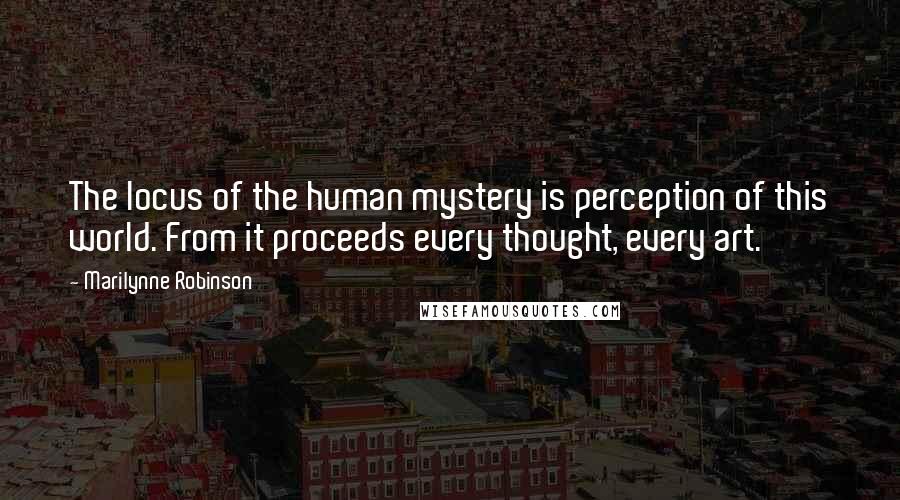 Marilynne Robinson Quotes: The locus of the human mystery is perception of this world. From it proceeds every thought, every art.