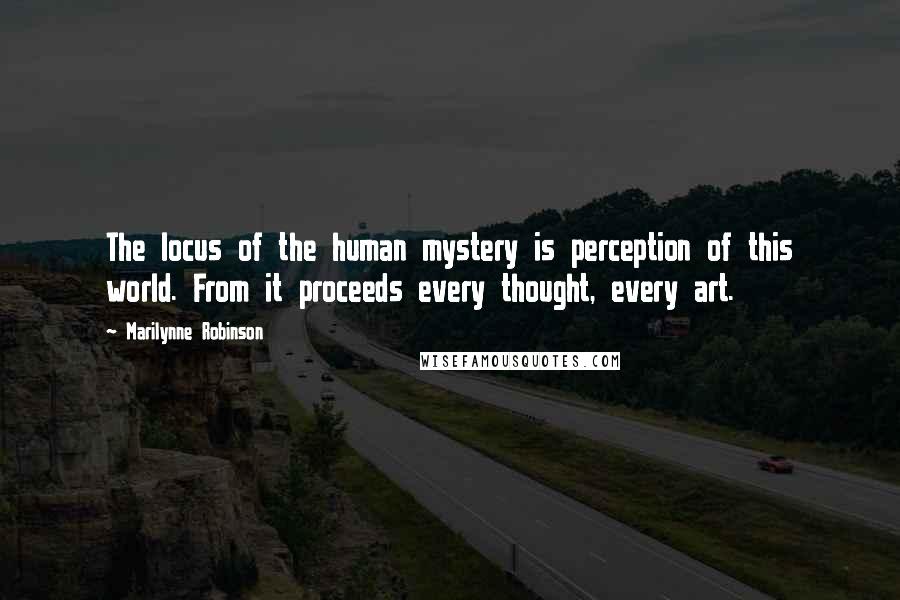 Marilynne Robinson Quotes: The locus of the human mystery is perception of this world. From it proceeds every thought, every art.
