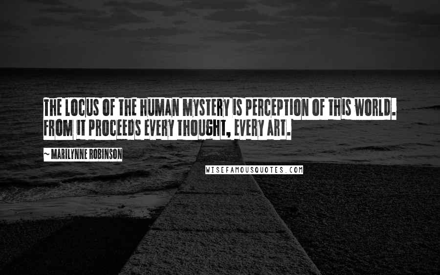 Marilynne Robinson Quotes: The locus of the human mystery is perception of this world. From it proceeds every thought, every art.