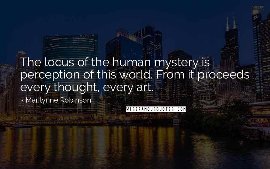 Marilynne Robinson Quotes: The locus of the human mystery is perception of this world. From it proceeds every thought, every art.