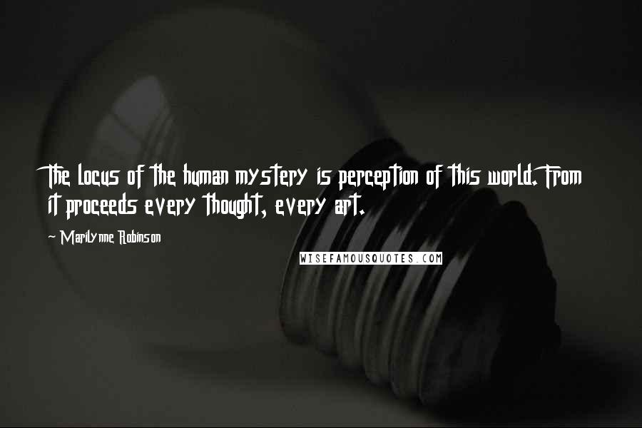 Marilynne Robinson Quotes: The locus of the human mystery is perception of this world. From it proceeds every thought, every art.