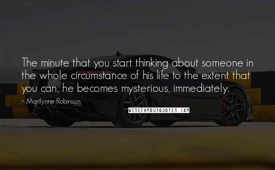 Marilynne Robinson Quotes: The minute that you start thinking about someone in the whole circumstance of his life to the extent that you can, he becomes mysterious, immediately.