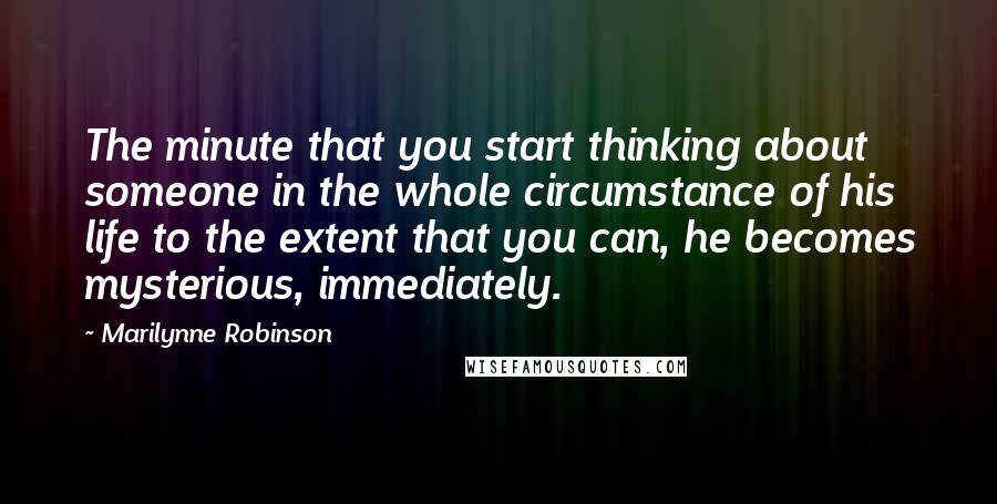 Marilynne Robinson Quotes: The minute that you start thinking about someone in the whole circumstance of his life to the extent that you can, he becomes mysterious, immediately.