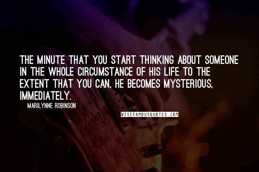 Marilynne Robinson Quotes: The minute that you start thinking about someone in the whole circumstance of his life to the extent that you can, he becomes mysterious, immediately.