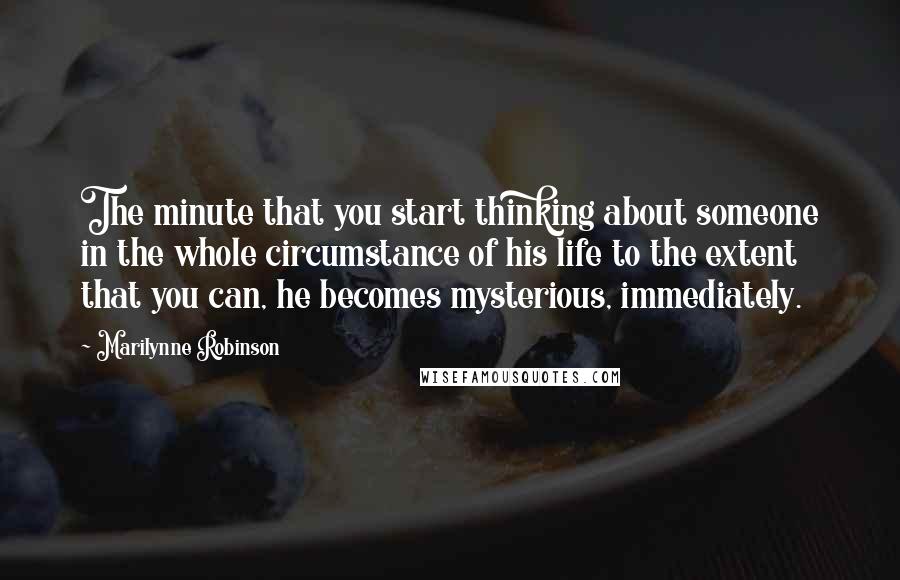 Marilynne Robinson Quotes: The minute that you start thinking about someone in the whole circumstance of his life to the extent that you can, he becomes mysterious, immediately.