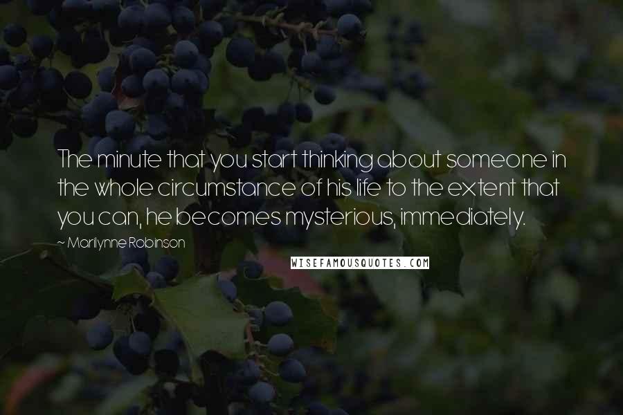 Marilynne Robinson Quotes: The minute that you start thinking about someone in the whole circumstance of his life to the extent that you can, he becomes mysterious, immediately.