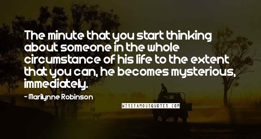 Marilynne Robinson Quotes: The minute that you start thinking about someone in the whole circumstance of his life to the extent that you can, he becomes mysterious, immediately.