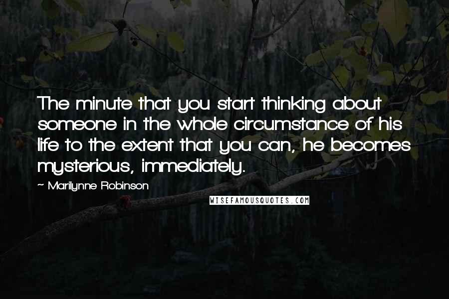 Marilynne Robinson Quotes: The minute that you start thinking about someone in the whole circumstance of his life to the extent that you can, he becomes mysterious, immediately.