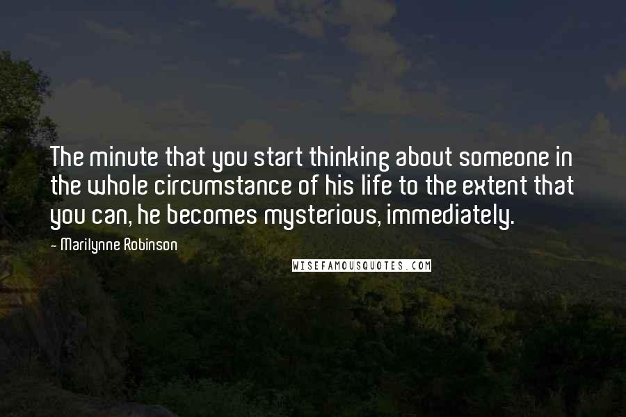 Marilynne Robinson Quotes: The minute that you start thinking about someone in the whole circumstance of his life to the extent that you can, he becomes mysterious, immediately.