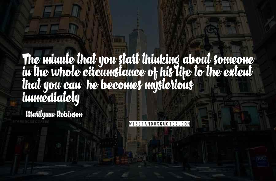 Marilynne Robinson Quotes: The minute that you start thinking about someone in the whole circumstance of his life to the extent that you can, he becomes mysterious, immediately.