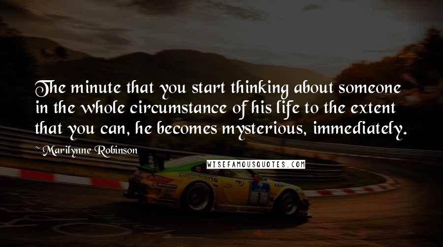 Marilynne Robinson Quotes: The minute that you start thinking about someone in the whole circumstance of his life to the extent that you can, he becomes mysterious, immediately.