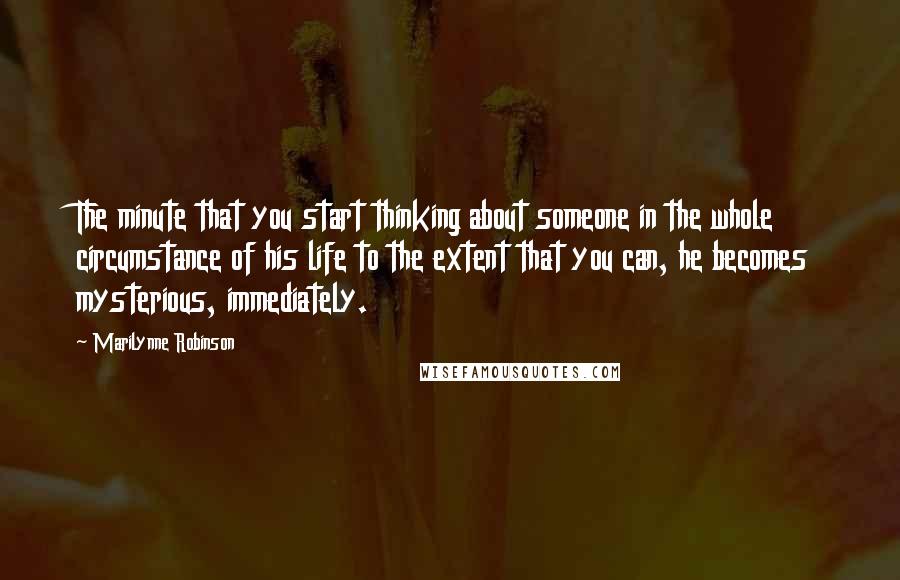 Marilynne Robinson Quotes: The minute that you start thinking about someone in the whole circumstance of his life to the extent that you can, he becomes mysterious, immediately.