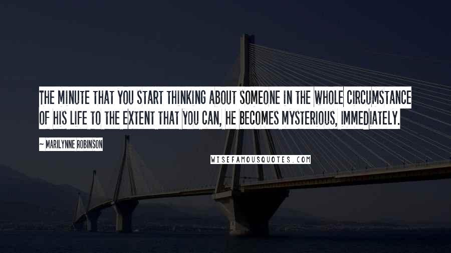 Marilynne Robinson Quotes: The minute that you start thinking about someone in the whole circumstance of his life to the extent that you can, he becomes mysterious, immediately.