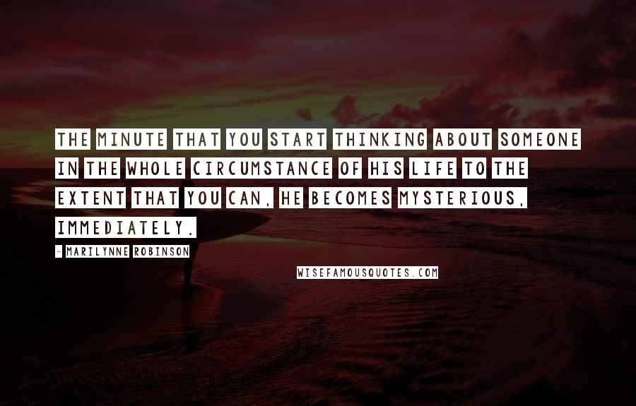 Marilynne Robinson Quotes: The minute that you start thinking about someone in the whole circumstance of his life to the extent that you can, he becomes mysterious, immediately.