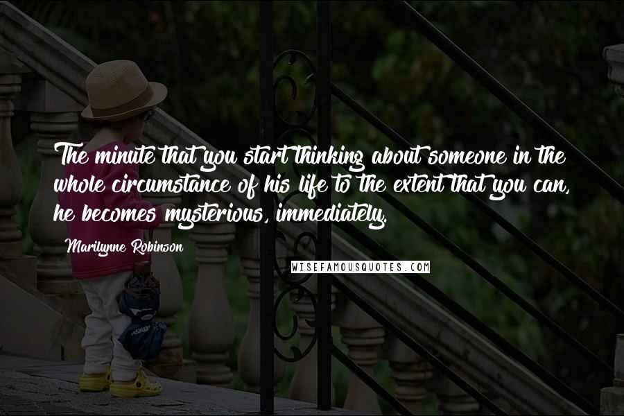 Marilynne Robinson Quotes: The minute that you start thinking about someone in the whole circumstance of his life to the extent that you can, he becomes mysterious, immediately.