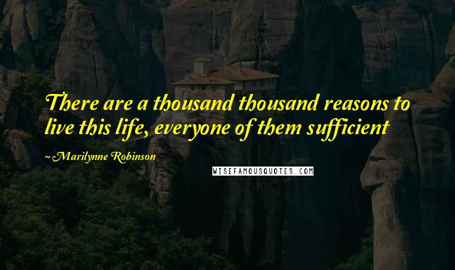 Marilynne Robinson Quotes: There are a thousand thousand reasons to live this life, everyone of them sufficient