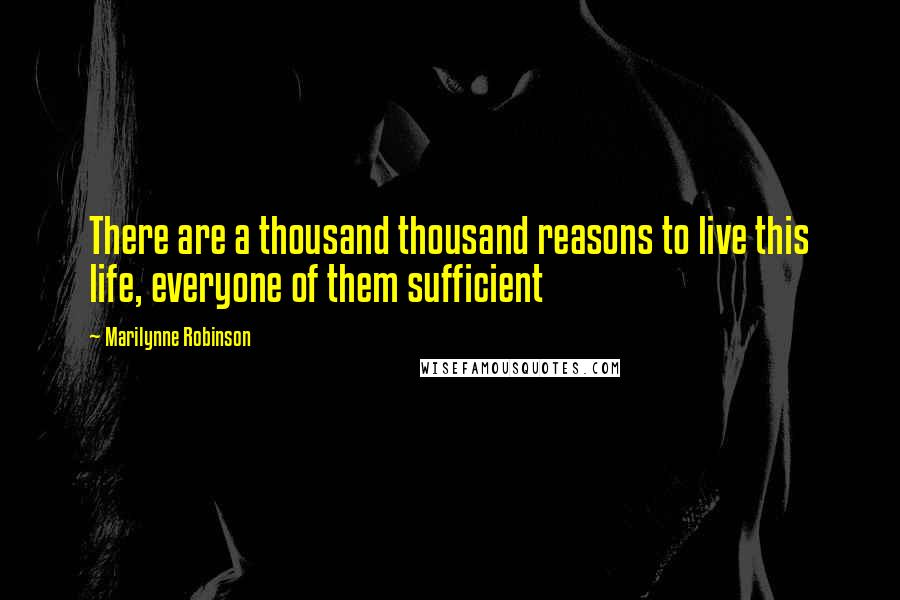 Marilynne Robinson Quotes: There are a thousand thousand reasons to live this life, everyone of them sufficient