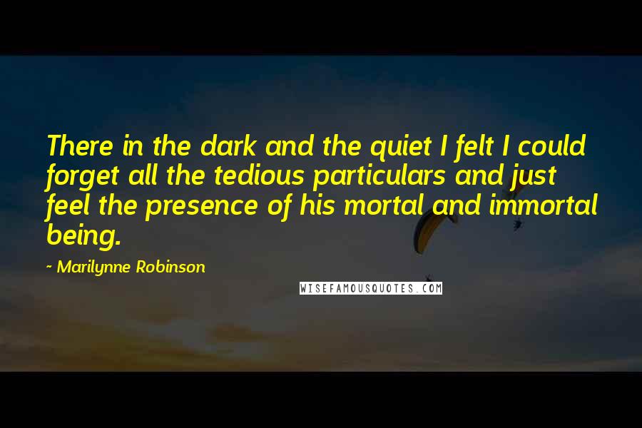 Marilynne Robinson Quotes: There in the dark and the quiet I felt I could forget all the tedious particulars and just feel the presence of his mortal and immortal being.