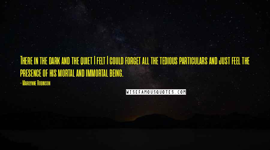 Marilynne Robinson Quotes: There in the dark and the quiet I felt I could forget all the tedious particulars and just feel the presence of his mortal and immortal being.