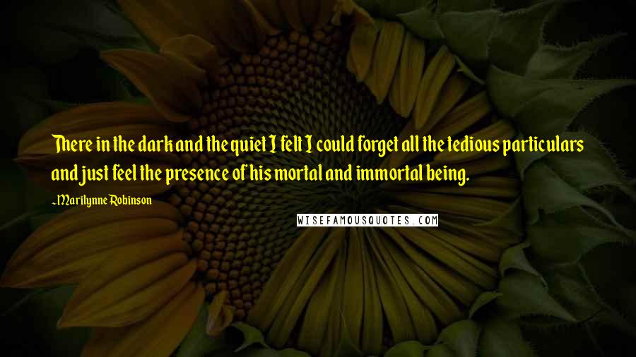 Marilynne Robinson Quotes: There in the dark and the quiet I felt I could forget all the tedious particulars and just feel the presence of his mortal and immortal being.