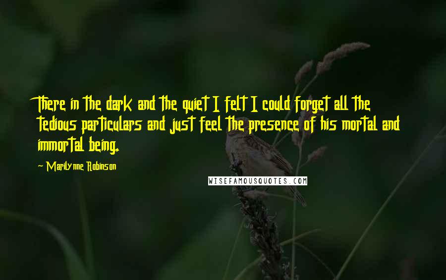 Marilynne Robinson Quotes: There in the dark and the quiet I felt I could forget all the tedious particulars and just feel the presence of his mortal and immortal being.