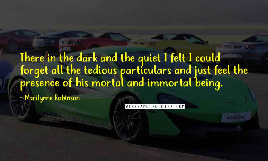 Marilynne Robinson Quotes: There in the dark and the quiet I felt I could forget all the tedious particulars and just feel the presence of his mortal and immortal being.