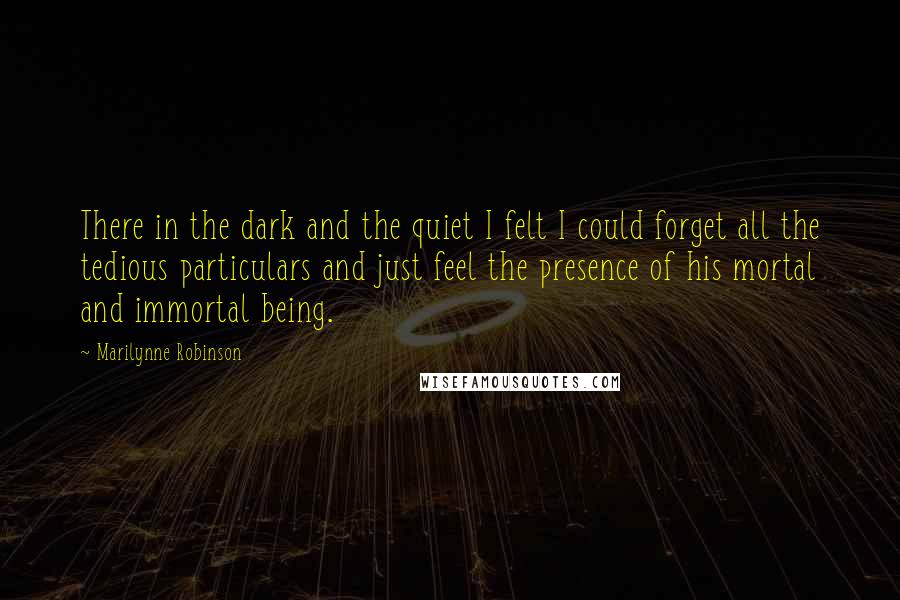 Marilynne Robinson Quotes: There in the dark and the quiet I felt I could forget all the tedious particulars and just feel the presence of his mortal and immortal being.