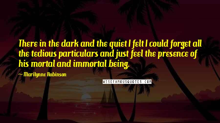 Marilynne Robinson Quotes: There in the dark and the quiet I felt I could forget all the tedious particulars and just feel the presence of his mortal and immortal being.